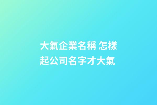 大氣企業名稱 怎樣起公司名字才大氣-第1張-公司起名-玄機派